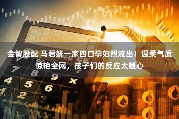 金智股配 马君妍一家四口孕妇照流出！温柔气质惊艳全网，孩子们的反应太暖心
