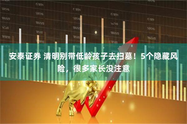 安泰证券 清明别带低龄孩子去扫墓！5个隐藏风险，很多家长没注意
