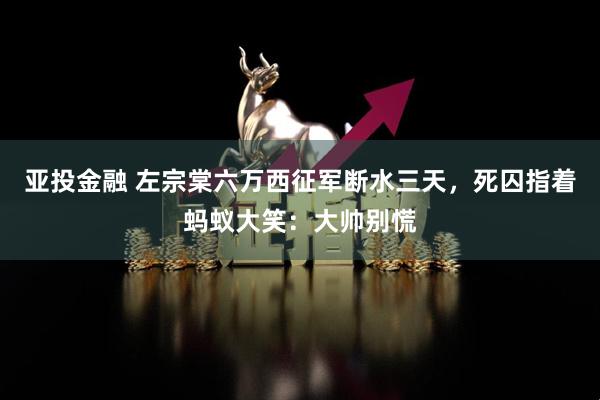 亚投金融 左宗棠六万西征军断水三天，死囚指着蚂蚁大笑：大帅别慌