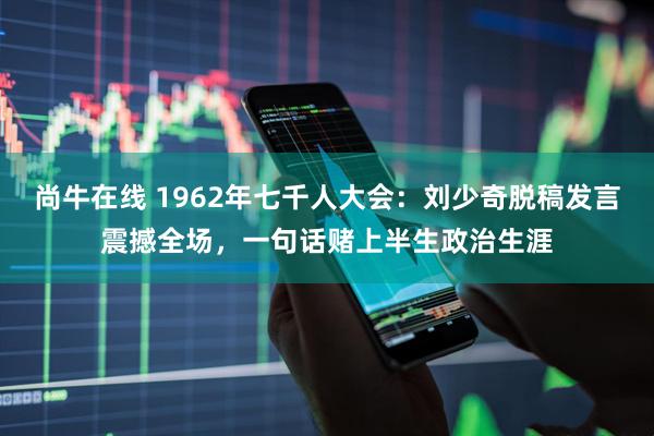 尚牛在线 1962年七千人大会：刘少奇脱稿发言震撼全场，一句话赌上半生政治生涯
