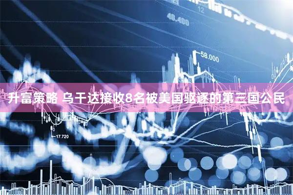 升富策略 乌干达接收8名被美国驱逐的第三国公民