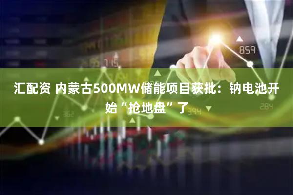 汇配资 内蒙古500MW储能项目获批：钠电池开始“抢地盘”了