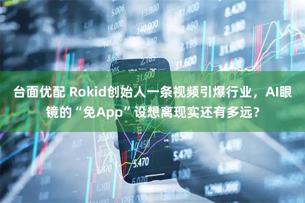 台面优配 Rokid创始人一条视频引爆行业，AI眼镜的“免App”设想离现实还有多远？