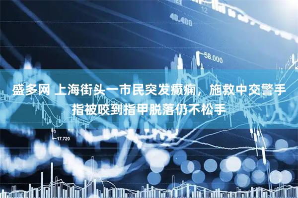 盛多网 上海街头一市民突发癫痫，施救中交警手指被咬到指甲脱落仍不松手