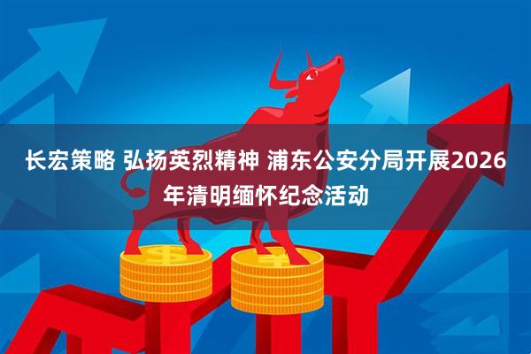 长宏策略 弘扬英烈精神 浦东公安分局开展2026年清明缅怀纪念活动