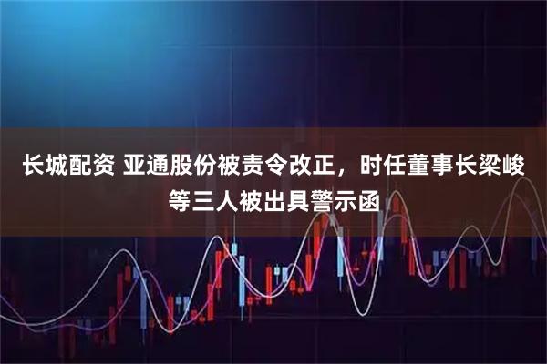 长城配资 亚通股份被责令改正，时任董事长梁峻等三人被出具警示函