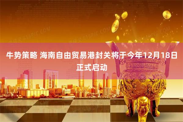 牛势策略 海南自由贸易港封关将于今年12月18日正式启动
