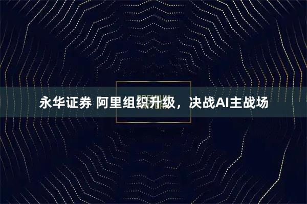 永华证券 阿里组织升级，决战AI主战场